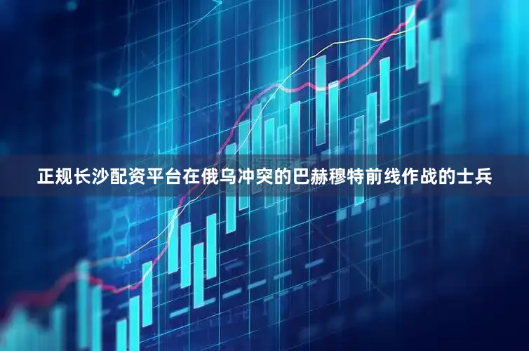 正规长沙配资平台在俄乌冲突的巴赫穆特前线作战的士兵
