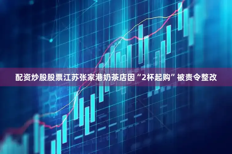 配资炒股股票江苏张家港奶茶店因“2杯起购”被责令整改