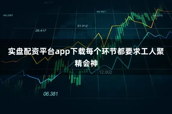 实盘配资平台app下载每个环节都要求工人聚精会神