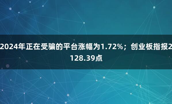 2024年正在受骗的平台涨幅为1.72%；创业板指报2128.39点