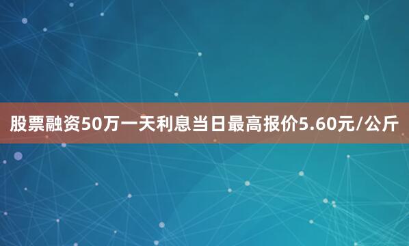 股票融资50万一天利息当日最高报价5.60元/公斤