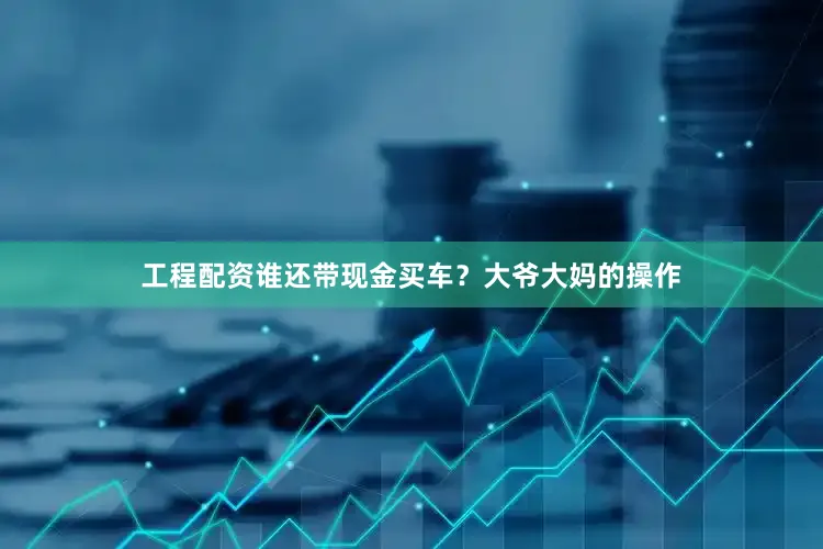 工程配资谁还带现金买车？大爷大妈的操作