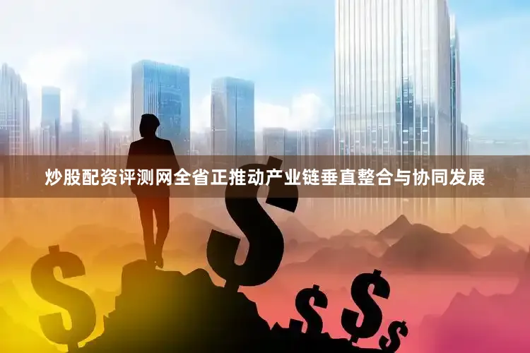 炒股配资评测网全省正推动产业链垂直整合与协同发展