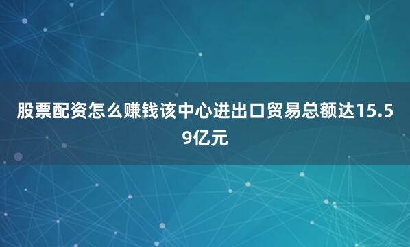 股票配资怎么赚钱该中心进出口贸易总额达15.59亿元