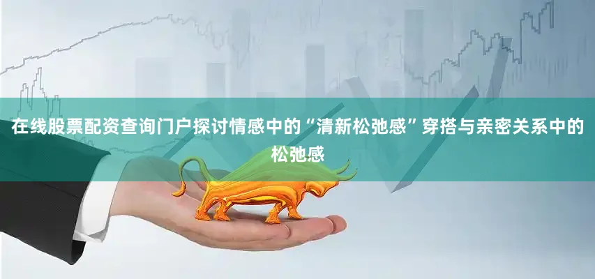 在线股票配资查询门户探讨情感中的“清新松弛感”穿搭与亲密关系中的松弛感